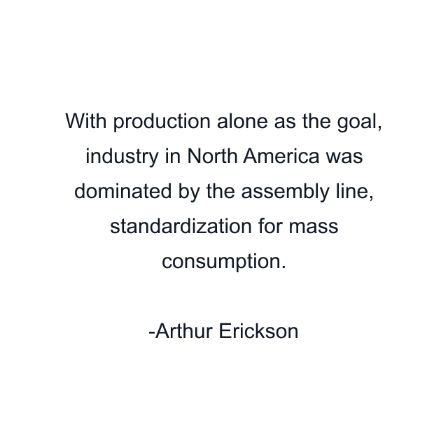 With production alone as the goal, industry in North America was dominated by the assembly line, standardization for mass consumption.