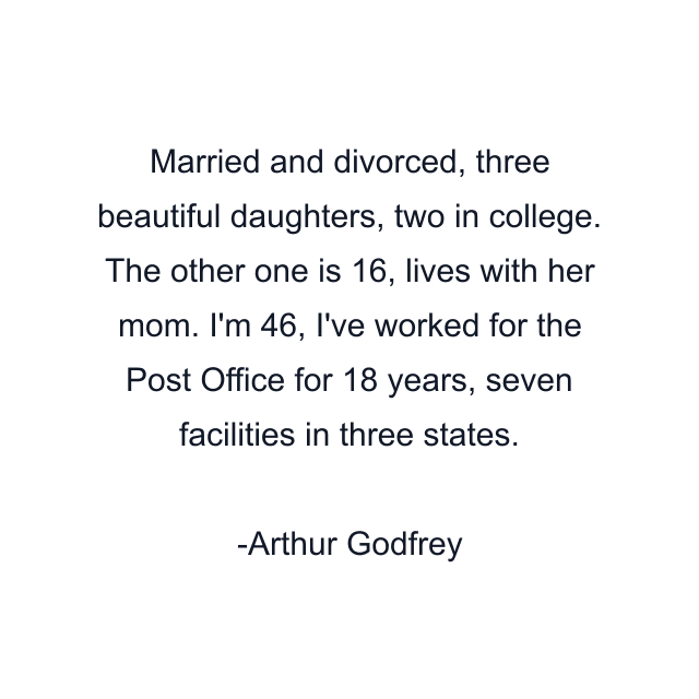 Married and divorced, three beautiful daughters, two in college. The other one is 16, lives with her mom. I'm 46, I've worked for the Post Office for 18 years, seven facilities in three states.