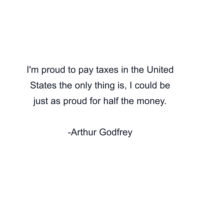 I'm proud to pay taxes in the United States the only thing is, I could be just as proud for half the money.