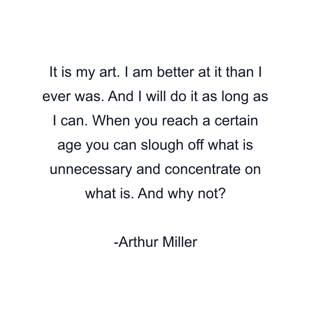 It is my art. I am better at it than I ever was. And I will do it as long as I can. When you reach a certain age you can slough off what is unnecessary and concentrate on what is. And why not?