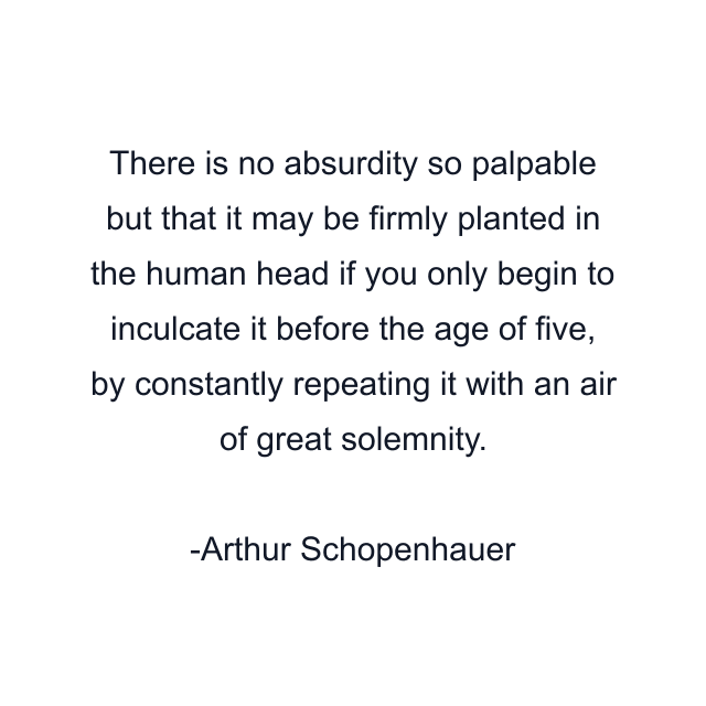 There is no absurdity so palpable but that it may be firmly planted in the human head if you only begin to inculcate it before the age of five, by constantly repeating it with an air of great solemnity.