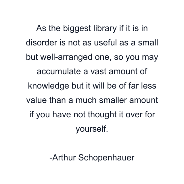 As the biggest library if it is in disorder is not as useful as a small but well-arranged one, so you may accumulate a vast amount of knowledge but it will be of far less value than a much smaller amount if you have not thought it over for yourself.