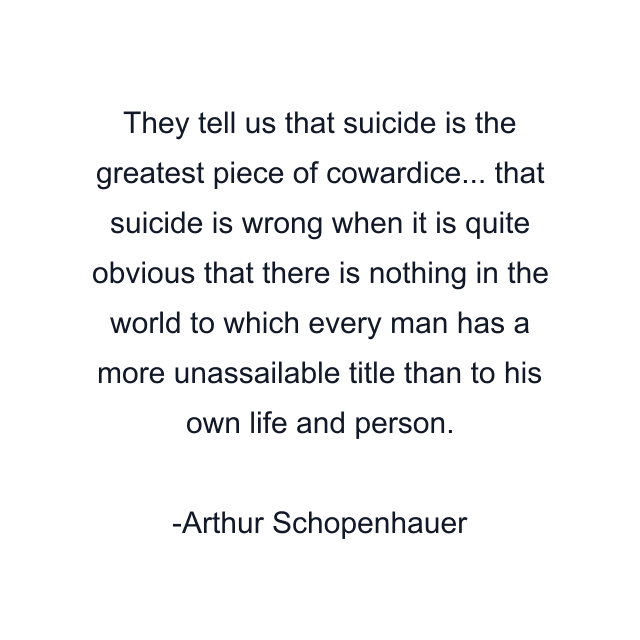 They tell us that suicide is the greatest piece of cowardice... that suicide is wrong when it is quite obvious that there is nothing in the world to which every man has a more unassailable title than to his own life and person.