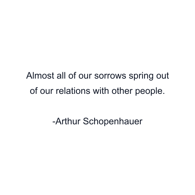 Almost all of our sorrows spring out of our relations with other people.