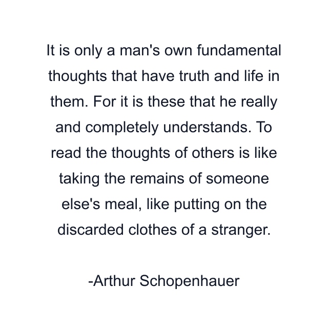 It is only a man's own fundamental thoughts that have truth and life in them. For it is these that he really and completely understands. To read the thoughts of others is like taking the remains of someone else's meal, like putting on the discarded clothes of a stranger.