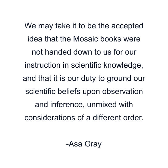 We may take it to be the accepted idea that the Mosaic books were not handed down to us for our instruction in scientific knowledge, and that it is our duty to ground our scientific beliefs upon observation and inference, unmixed with considerations of a different order.