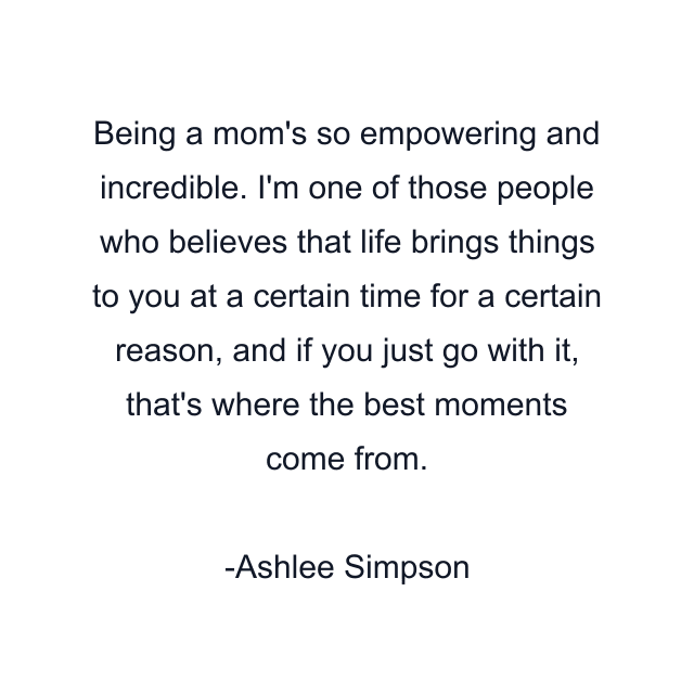 Being a mom's so empowering and incredible. I'm one of those people who believes that life brings things to you at a certain time for a certain reason, and if you just go with it, that's where the best moments come from.