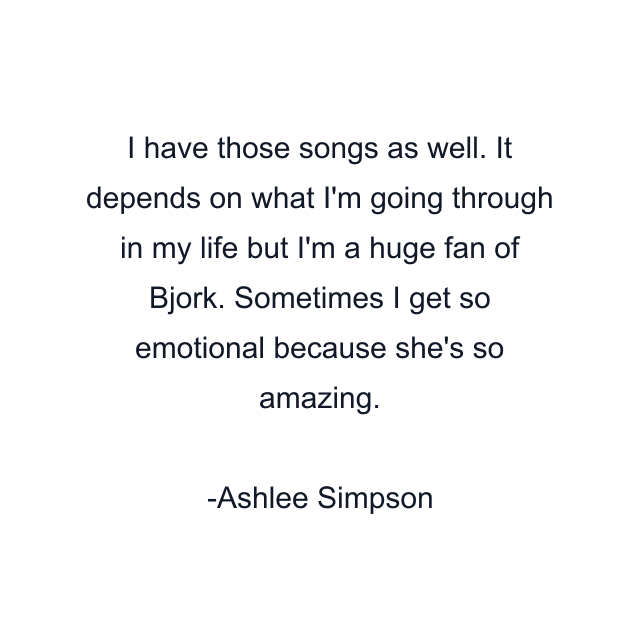 I have those songs as well. It depends on what I'm going through in my life but I'm a huge fan of Bjork. Sometimes I get so emotional because she's so amazing.