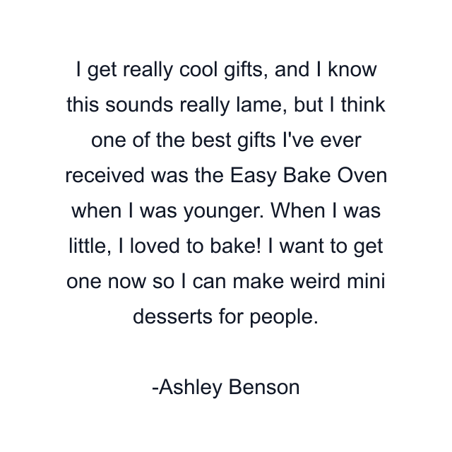 I get really cool gifts, and I know this sounds really lame, but I think one of the best gifts I've ever received was the Easy Bake Oven when I was younger. When I was little, I loved to bake! I want to get one now so I can make weird mini desserts for people.