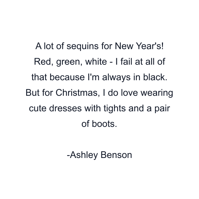 A lot of sequins for New Year's! Red, green, white - I fail at all of that because I'm always in black. But for Christmas, I do love wearing cute dresses with tights and a pair of boots.