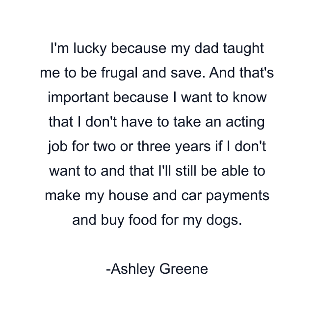 I'm lucky because my dad taught me to be frugal and save. And that's important because I want to know that I don't have to take an acting job for two or three years if I don't want to and that I'll still be able to make my house and car payments and buy food for my dogs.