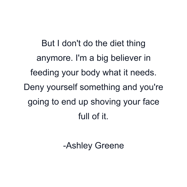 But I don't do the diet thing anymore. I'm a big believer in feeding your body what it needs. Deny yourself something and you're going to end up shoving your face full of it.