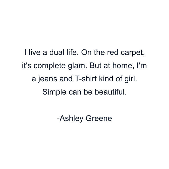 I live a dual life. On the red carpet, it's complete glam. But at home, I'm a jeans and T-shirt kind of girl. Simple can be beautiful.