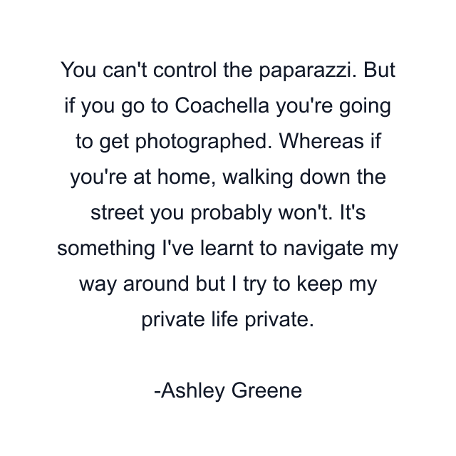 You can't control the paparazzi. But if you go to Coachella you're going to get photographed. Whereas if you're at home, walking down the street you probably won't. It's something I've learnt to navigate my way around but I try to keep my private life private.