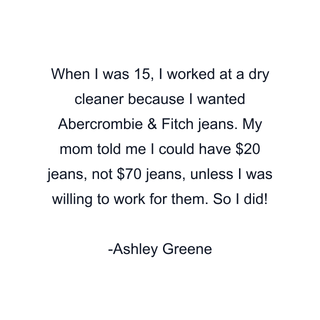 When I was 15, I worked at a dry cleaner because I wanted Abercrombie & Fitch jeans. My mom told me I could have $20 jeans, not $70 jeans, unless I was willing to work for them. So I did!