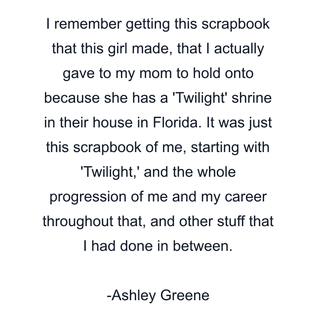 I remember getting this scrapbook that this girl made, that I actually gave to my mom to hold onto because she has a 'Twilight' shrine in their house in Florida. It was just this scrapbook of me, starting with 'Twilight,' and the whole progression of me and my career throughout that, and other stuff that I had done in between.