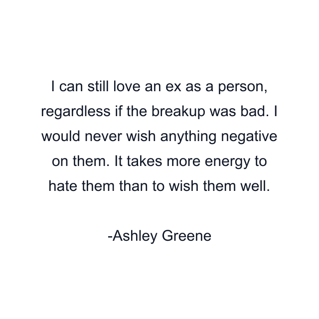 I can still love an ex as a person, regardless if the breakup was bad. I would never wish anything negative on them. It takes more energy to hate them than to wish them well.