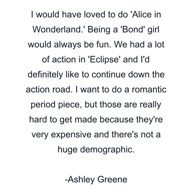 I would have loved to do 'Alice in Wonderland.' Being a 'Bond' girl would always be fun. We had a lot of action in 'Eclipse' and I'd definitely like to continue down the action road. I want to do a romantic period piece, but those are really hard to get made because they're very expensive and there's not a huge demographic.