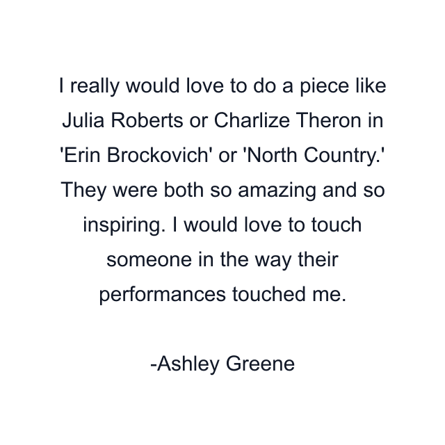 I really would love to do a piece like Julia Roberts or Charlize Theron in 'Erin Brockovich' or 'North Country.' They were both so amazing and so inspiring. I would love to touch someone in the way their performances touched me.