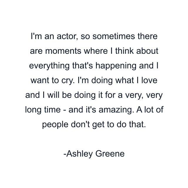 I'm an actor, so sometimes there are moments where I think about everything that's happening and I want to cry. I'm doing what I love and I will be doing it for a very, very long time - and it's amazing. A lot of people don't get to do that.