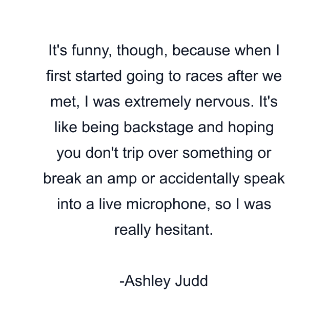 It's funny, though, because when I first started going to races after we met, I was extremely nervous. It's like being backstage and hoping you don't trip over something or break an amp or accidentally speak into a live microphone, so I was really hesitant.