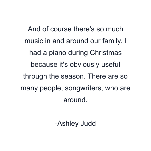 And of course there's so much music in and around our family. I had a piano during Christmas because it's obviously useful through the season. There are so many people, songwriters, who are around.