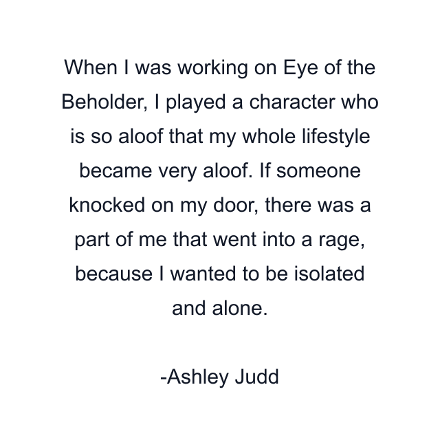 When I was working on Eye of the Beholder, I played a character who is so aloof that my whole lifestyle became very aloof. If someone knocked on my door, there was a part of me that went into a rage, because I wanted to be isolated and alone.