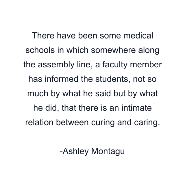 There have been some medical schools in which somewhere along the assembly line, a faculty member has informed the students, not so much by what he said but by what he did, that there is an intimate relation between curing and caring.