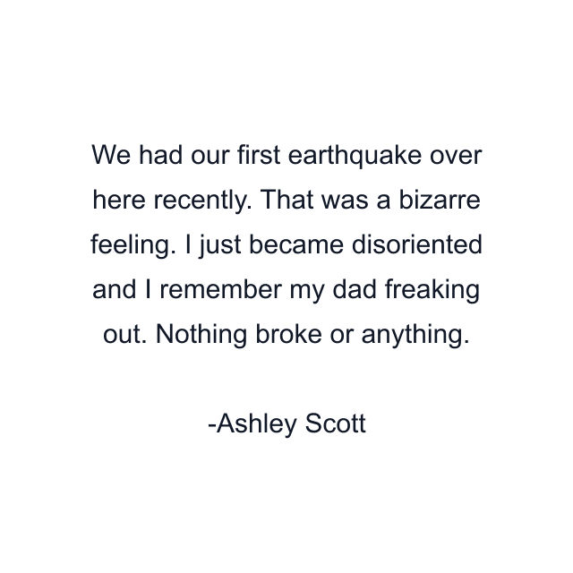 We had our first earthquake over here recently. That was a bizarre feeling. I just became disoriented and I remember my dad freaking out. Nothing broke or anything.