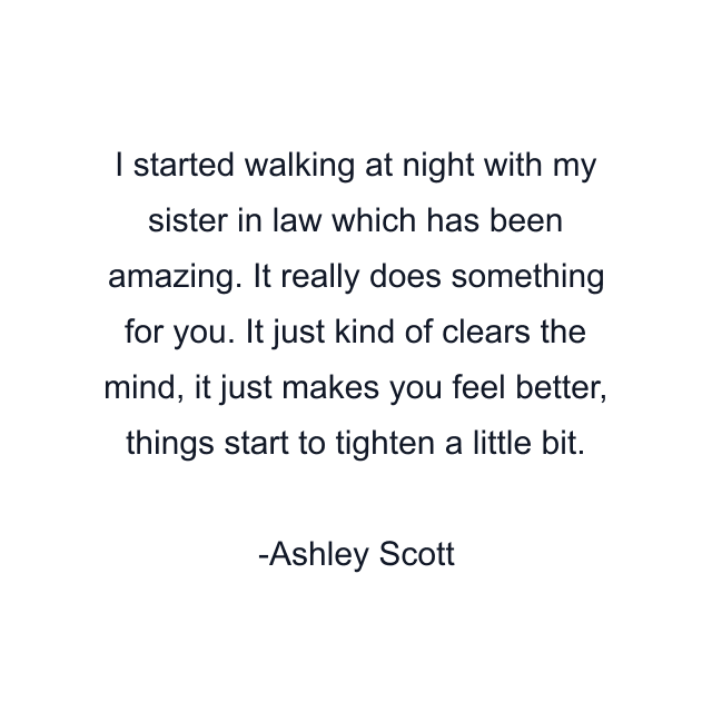 I started walking at night with my sister in law which has been amazing. It really does something for you. It just kind of clears the mind, it just makes you feel better, things start to tighten a little bit.