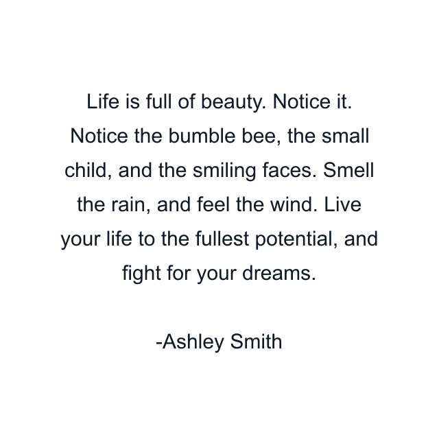 Life is full of beauty. Notice it. Notice the bumble bee, the small child, and the smiling faces. Smell the rain, and feel the wind. Live your life to the fullest potential, and fight for your dreams.