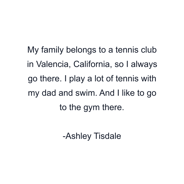 My family belongs to a tennis club in Valencia, California, so I always go there. I play a lot of tennis with my dad and swim. And I like to go to the gym there.