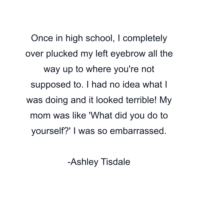 Once in high school, I completely over plucked my left eyebrow all the way up to where you're not supposed to. I had no idea what I was doing and it looked terrible! My mom was like 'What did you do to yourself?' I was so embarrassed.