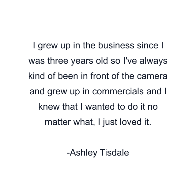 I grew up in the business since I was three years old so I've always kind of been in front of the camera and grew up in commercials and I knew that I wanted to do it no matter what, I just loved it.