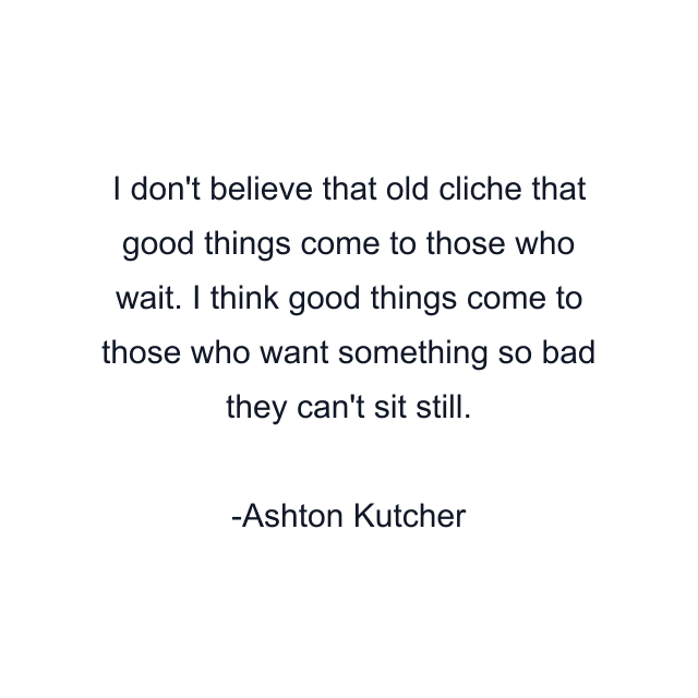 I don't believe that old cliche that good things come to those who wait. I think good things come to those who want something so bad they can't sit still.