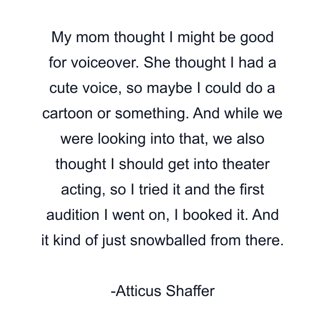 My mom thought I might be good for voiceover. She thought I had a cute voice, so maybe I could do a cartoon or something. And while we were looking into that, we also thought I should get into theater acting, so I tried it and the first audition I went on, I booked it. And it kind of just snowballed from there.