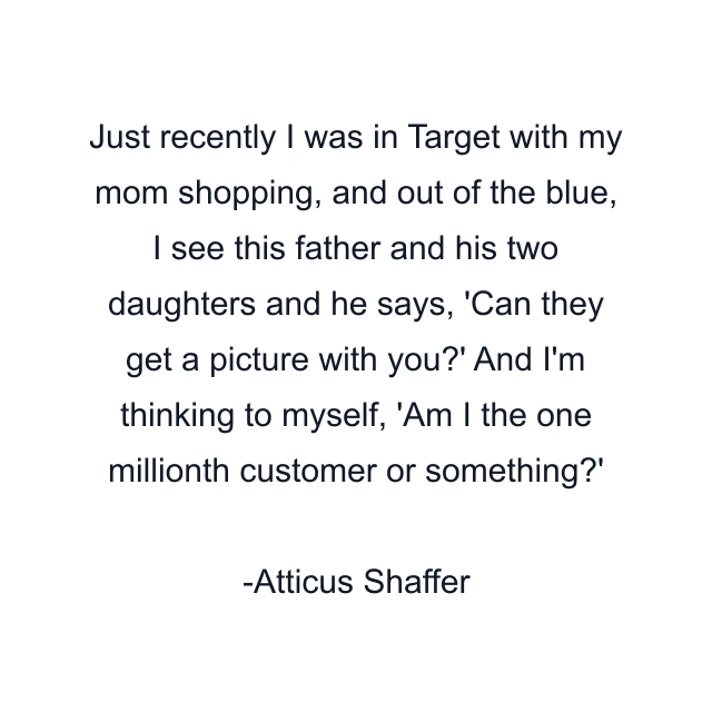 Just recently I was in Target with my mom shopping, and out of the blue, I see this father and his two daughters and he says, 'Can they get a picture with you?' And I'm thinking to myself, 'Am I the one millionth customer or something?'