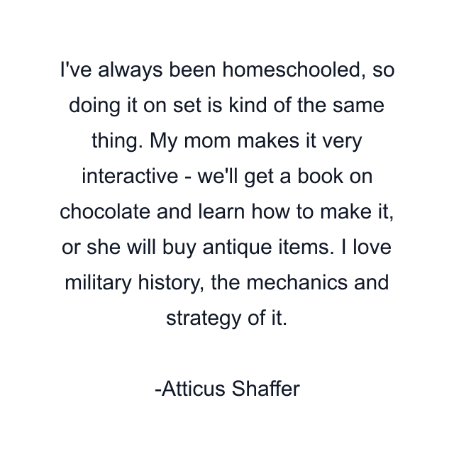 I've always been homeschooled, so doing it on set is kind of the same thing. My mom makes it very interactive - we'll get a book on chocolate and learn how to make it, or she will buy antique items. I love military history, the mechanics and strategy of it.