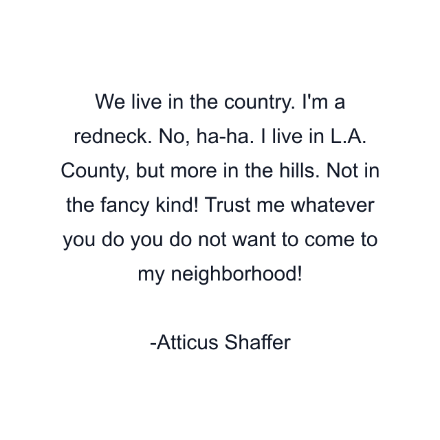 We live in the country. I'm a redneck. No, ha-ha. I live in L.A. County, but more in the hills. Not in the fancy kind! Trust me whatever you do you do not want to come to my neighborhood!