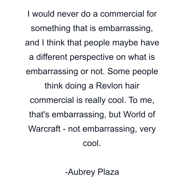 I would never do a commercial for something that is embarrassing, and I think that people maybe have a different perspective on what is embarrassing or not. Some people think doing a Revlon hair commercial is really cool. To me, that's embarrassing, but World of Warcraft - not embarrassing, very cool.