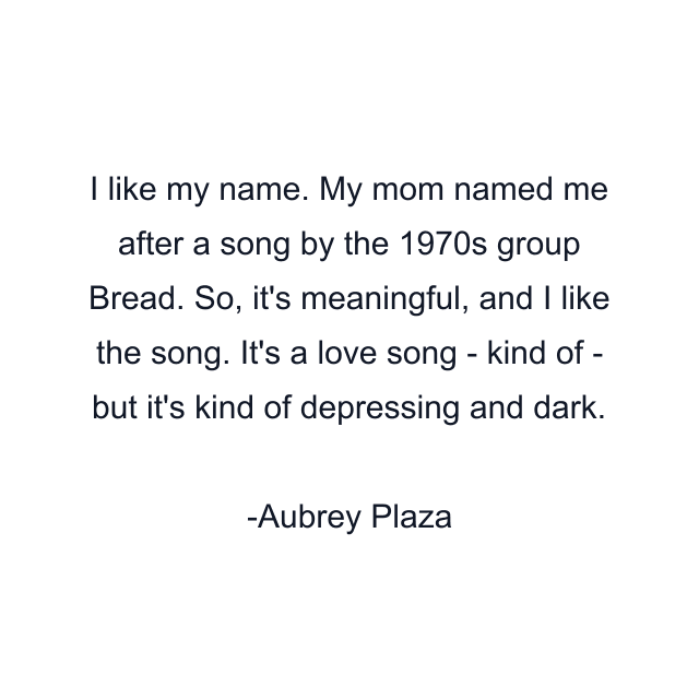 I like my name. My mom named me after a song by the 1970s group Bread. So, it's meaningful, and I like the song. It's a love song - kind of - but it's kind of depressing and dark.