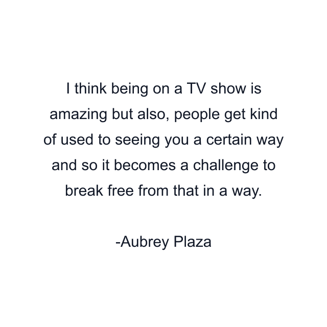 I think being on a TV show is amazing but also, people get kind of used to seeing you a certain way and so it becomes a challenge to break free from that in a way.