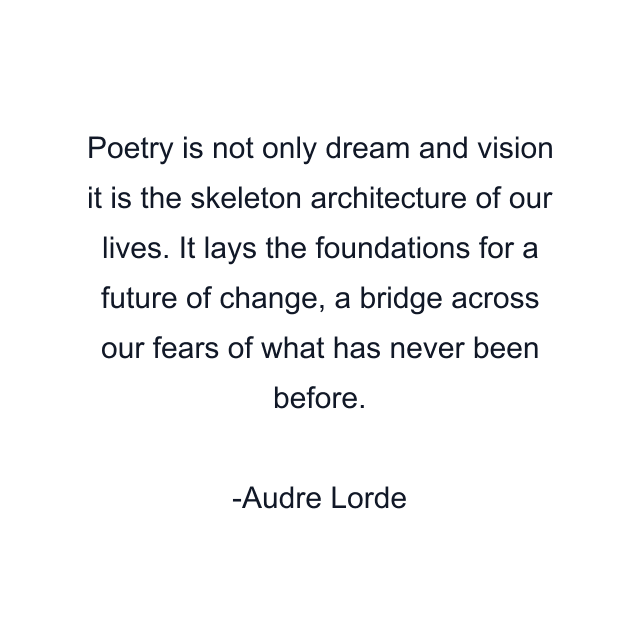 Poetry is not only dream and vision it is the skeleton architecture of our lives. It lays the foundations for a future of change, a bridge across our fears of what has never been before.