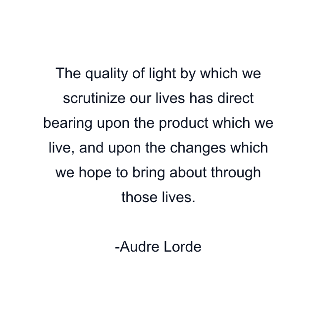 The quality of light by which we scrutinize our lives has direct bearing upon the product which we live, and upon the changes which we hope to bring about through those lives.