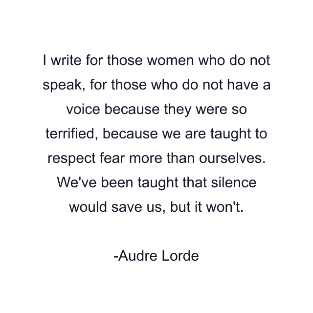 I write for those women who do not speak, for those who do not have a voice because they were so terrified, because we are taught to respect fear more than ourselves. We've been taught that silence would save us, but it won't.