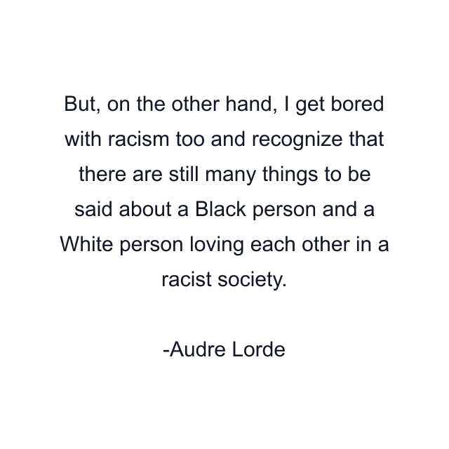 But, on the other hand, I get bored with racism too and recognize that there are still many things to be said about a Black person and a White person loving each other in a racist society.