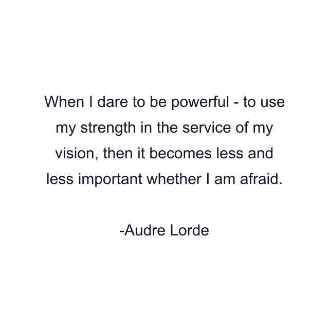 When I dare to be powerful - to use my strength in the service of my vision, then it becomes less and less important whether I am afraid.