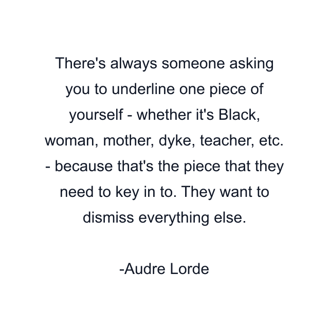 There's always someone asking you to underline one piece of yourself - whether it's Black, woman, mother, dyke, teacher, etc. - because that's the piece that they need to key in to. They want to dismiss everything else.