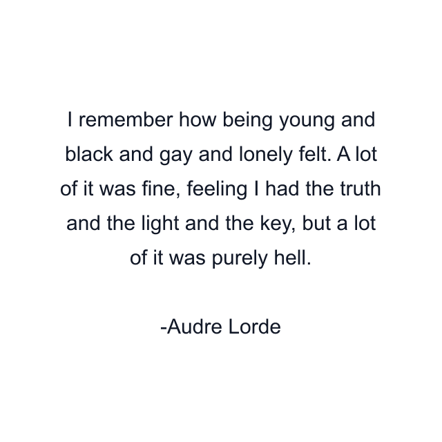 I remember how being young and black and gay and lonely felt. A lot of it was fine, feeling I had the truth and the light and the key, but a lot of it was purely hell.