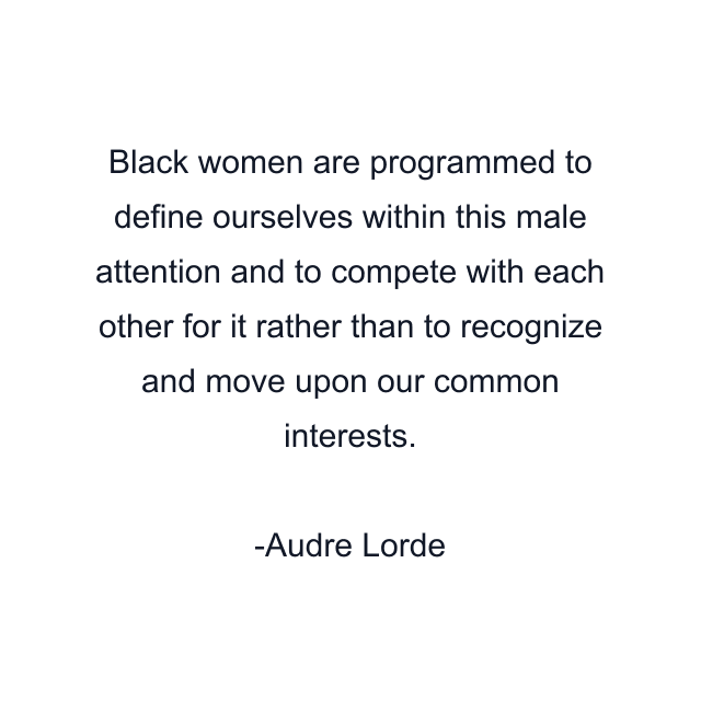 Black women are programmed to define ourselves within this male attention and to compete with each other for it rather than to recognize and move upon our common interests.